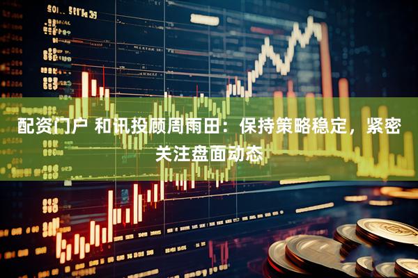 配资门户 和讯投顾周雨田：保持策略稳定，紧密关注盘面动态