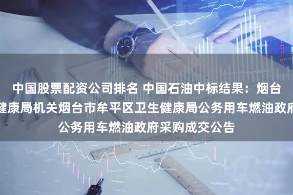 中国股票配资公司排名 中国石油中标结果：烟台市牟平区卫生健康局机关烟台市牟平区卫生健康局公务用车燃油政府采购成交公告