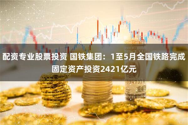 配资专业股票投资 国铁集团：1至5月全国铁路完成固定资产投资2421亿元