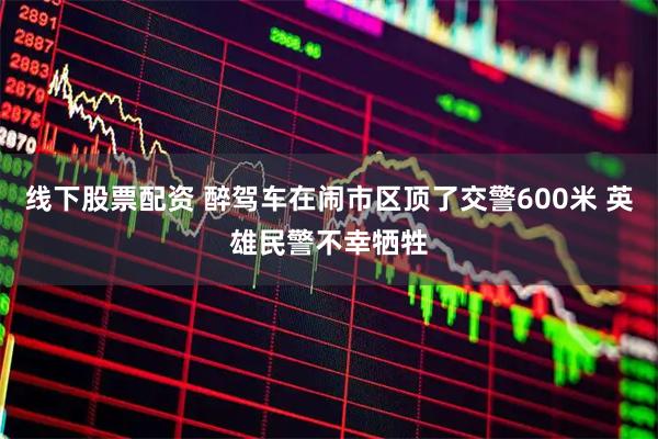 线下股票配资 醉驾车在闹市区顶了交警600米 英雄民警不幸牺牲