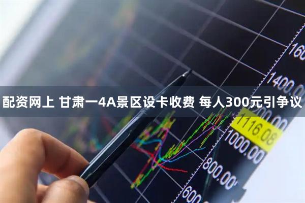 配资网上 甘肃一4A景区设卡收费 每人300元引争议
