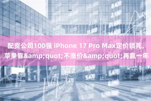 配资公司100强 iPhone 17 Pro Max定价锁死, 苹果靠&quot;不涨价&quot;再赢一年