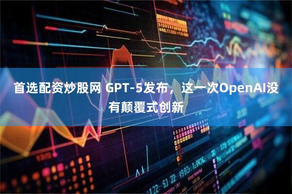 首选配资炒股网 GPT-5发布，这一次OpenAI没有颠覆式创新