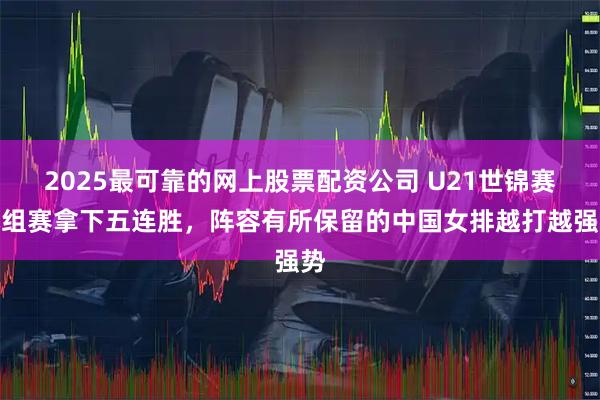 2025最可靠的网上股票配资公司 U21世锦赛小组赛拿下五连胜，阵容有所保留的中国女排越打越强势
