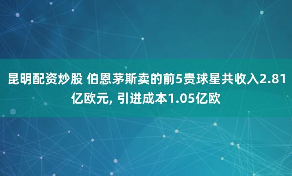 昆明配资炒股 伯恩茅斯卖的前5贵球星共收入2.81亿欧元, 引进成本1.05亿欧