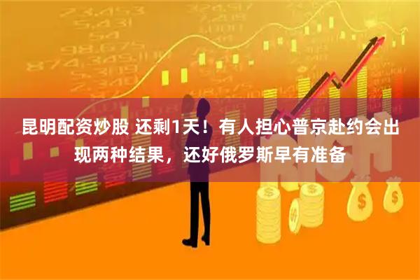 昆明配资炒股 还剩1天！有人担心普京赴约会出现两种结果，还好俄罗斯早有准备