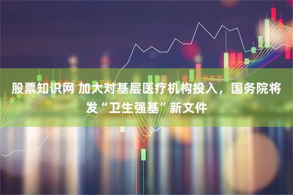 股票知识网 加大对基层医疗机构投入，国务院将发“卫生强基”新文件
