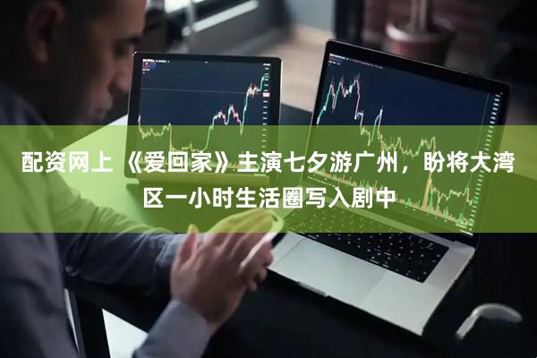 配资网上 《爱回家》主演七夕游广州，盼将大湾区一小时生活圈写入剧中