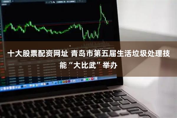 十大股票配资网址 青岛市第五届生活垃圾处理技能“大比武”举办