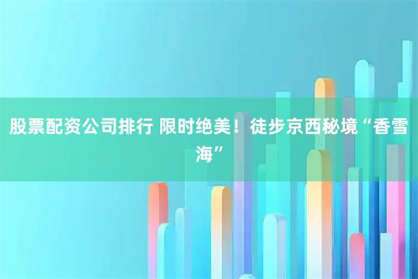 股票配资公司排行 限时绝美!徒步京西秘境“香雪海”