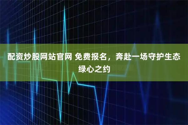 配资炒股网站官网 免费报名，奔赴一场守护生态绿心之约