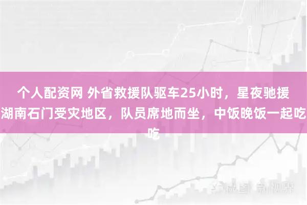 个人配资网 外省救援队驱车25小时，星夜驰援湖南石门受灾地区，队员席地而坐，中饭晚饭一起吃