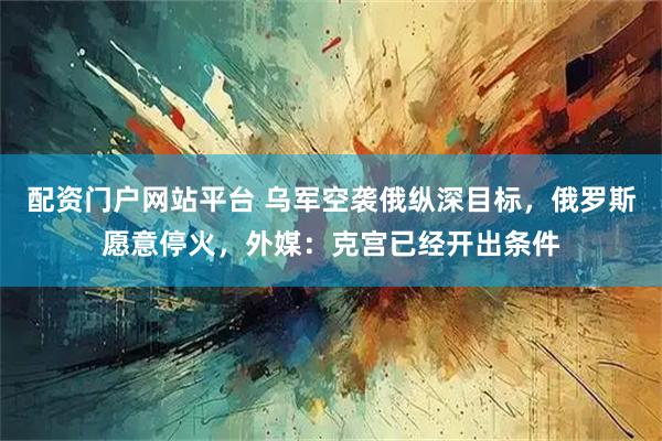 配资门户网站平台 乌军空袭俄纵深目标，俄罗斯愿意停火，外媒：克宫已经开出条件
