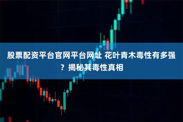 股票配资平台官网平台网址 花叶青木毒性有多强？揭秘其毒性真相