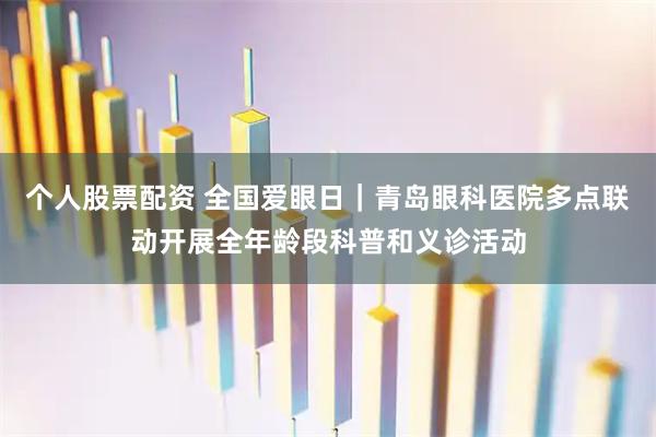 个人股票配资 全国爱眼日｜青岛眼科医院多点联动开展全年龄段科普和义诊活动
