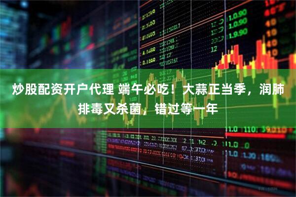 炒股配资开户代理 端午必吃！大蒜正当季，润肺排毒又杀菌，错过等一年