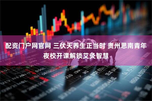 配资门户网官网 三伏天养生正当时 贵州思南青年夜校开课解锁艾灸智慧