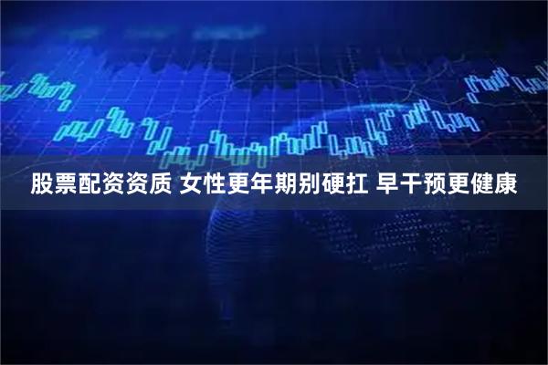 股票配资资质 女性更年期别硬扛 早干预更健康