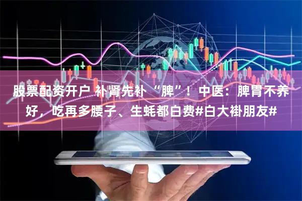 股票配资开户 补肾先补 “脾”!中医:脾胃不养好,吃再多腰子、生蚝都白费#白大褂朋友#