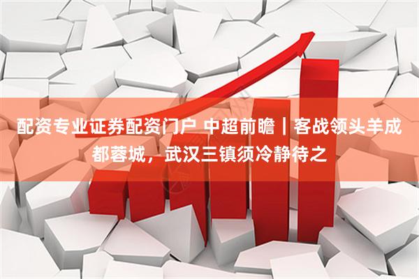 配资专业证券配资门户 中超前瞻|客战领头羊成都蓉城,武汉三镇须冷静待之