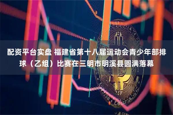 配资平台实盘 福建省第十八届运动会青少年部排球(乙组)比赛在三明市明溪县圆满落幕