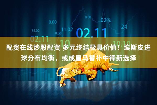 配资在线炒股配资 多元终结极具价值！埃斯皮进球分布均衡，或成皇马替补中锋新选择