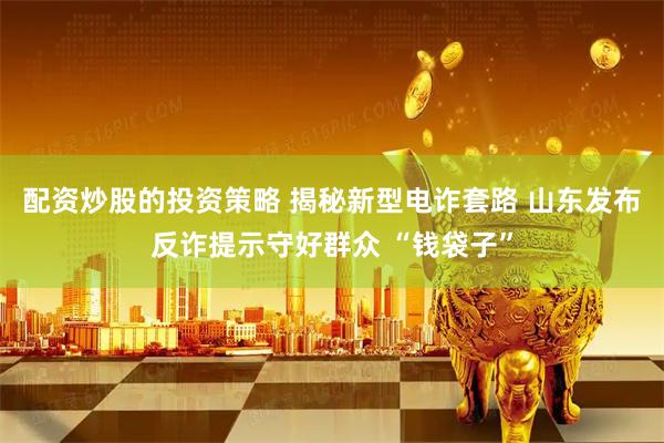 配资炒股的投资策略 揭秘新型电诈套路 山东发布反诈提示守好群众 “钱袋子”