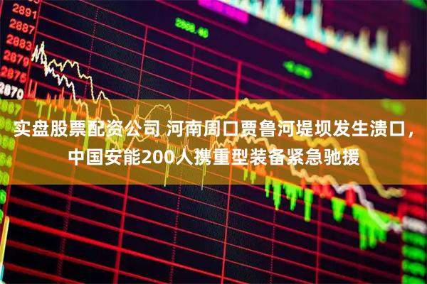 实盘股票配资公司 河南周口贾鲁河堤坝发生溃口，中国安能200人携重型装备紧急驰援