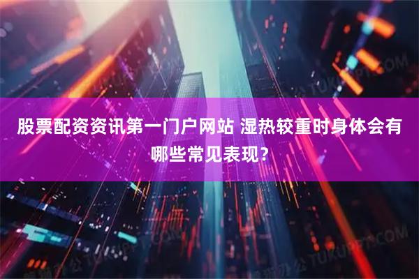股票配资资讯第一门户网站 湿热较重时身体会有哪些常见表现？
