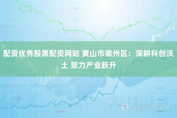 配资优秀股票配资网站 黄山市徽州区：深耕科创沃土 聚力产业跃升
