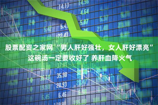 股票配资之家网 “男人肝好强壮，女人肝好漂亮” 这碗汤一定要收好了 养肝血降火气
