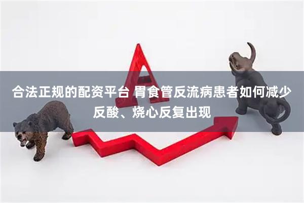 合法正规的配资平台 胃食管反流病患者如何减少反酸、烧心反复出现
