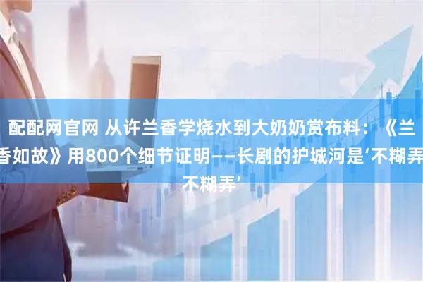 配配网官网 从许兰香学烧水到大奶奶赏布料:《兰香如故》用800个细节证明——长剧的护城河是‘不糊弄’