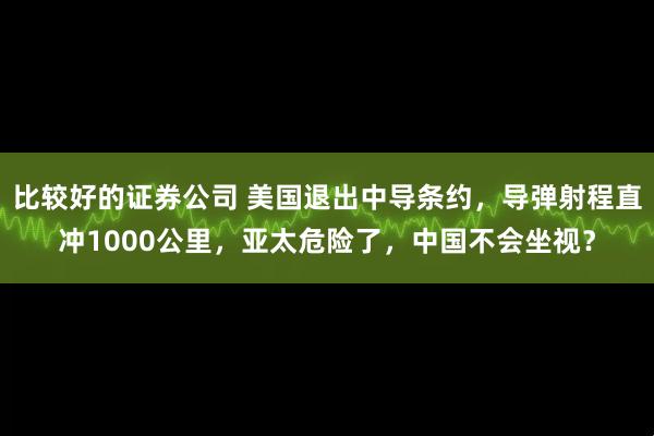 比较好的证券公司 美国退出中导条约，导弹射程直冲1000公里，亚太危险了，中国不会坐视？